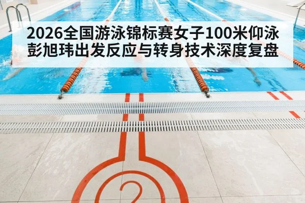 2026全国游泳锦标赛女子100米仰泳 彭旭玮出发反应与转身技术深度复盘